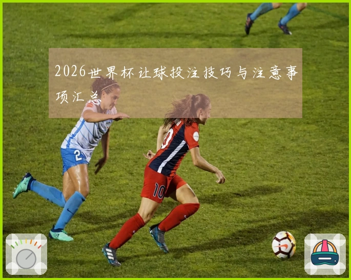 2026世界杯让球投注技巧与注意事项汇总